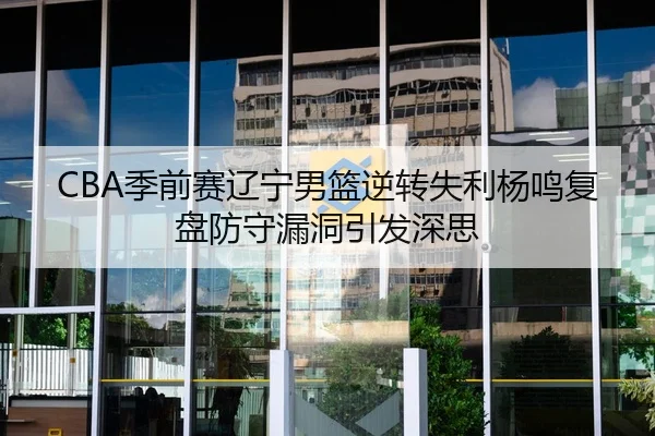 CBA季前赛辽宁男篮逆转失利杨鸣复盘防守漏洞引发深思（JIUYOU）