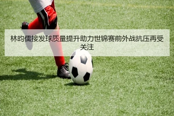 林昀儒接发球质量提升助力世锦赛前外战抗压再受关注（JIUYOU）
